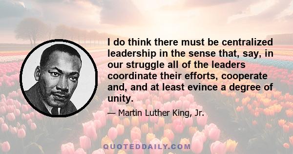 I do think there must be centralized leadership in the sense that, say, in our struggle all of the leaders coordinate their efforts, cooperate and, and at least evince a degree of unity.