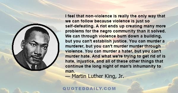 I feel that non-violence is really the only way that we can follow because violence is just so self-defeating. A riot ends up creating many more problems for the negro community than it solved. We can through violence