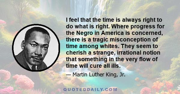 I feel that the time is always right to do what is right. Where progress for the Negro in America is concerned, there is a tragic misconception of time among whites. They seem to cherish a strange, irrational notion