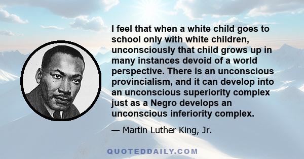 I feel that when a white child goes to school only with white children, unconsciously that child grows up in many instances devoid of a world perspective. There is an unconscious provincialism, and it can develop into