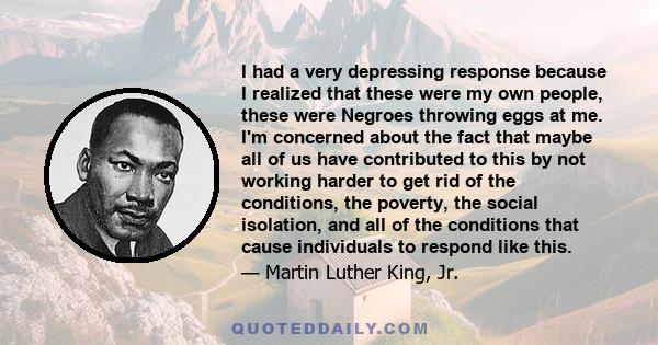 I had a very depressing response because I realized that these were my own people, these were Negroes throwing eggs at me. I'm concerned about the fact that maybe all of us have contributed to this by not working harder 