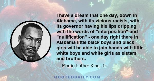 I have a dream that one day, down in Alabama, with its vicious racists, with its governor having his lips dripping with the words of interposition and nullification - one day right there in Alabama little black boys and 