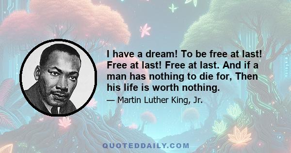 I have a dream! To be free at last! Free at last! Free at last. And if a man has nothing to die for, Then his life is worth nothing.