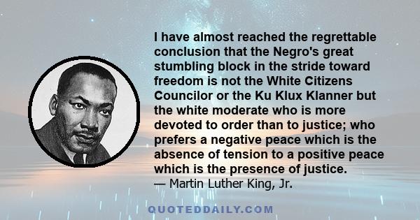 I have almost reached the regrettable conclusion that the Negro's great stumbling block in the stride toward freedom is not the White Citizens Councilor or the Ku Klux Klanner but the white moderate who is more devoted