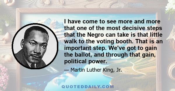 I have come to see more and more that one of the most decisive steps that the Negro can take is that little walk to the voting booth. That is an important step. We've got to gain the ballot, and through that gain,