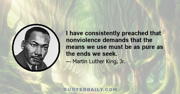 I have consistently preached that nonviolence demands that the means we use must be as pure as the ends we seek.