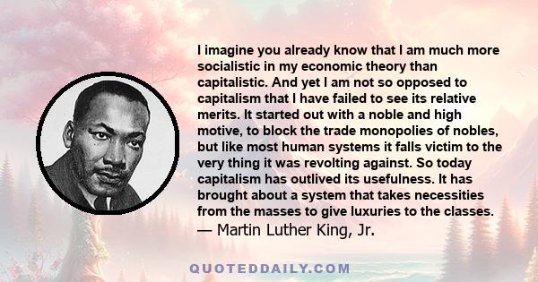 I imagine you already know that I am much more socialistic in my economic theory than capitalistic. And yet I am not so opposed to capitalism that I have failed to see its relative merits. It started out with a noble