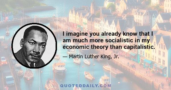 I imagine you already know that I am much more socialistic in my economic theory than capitalistic.