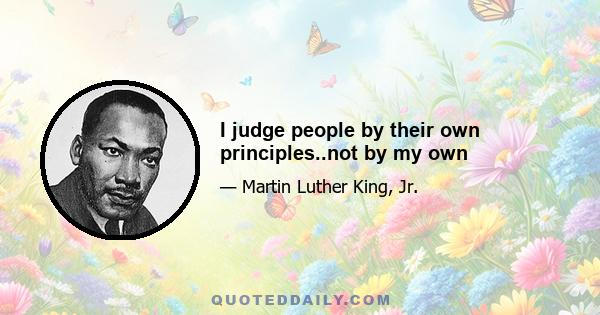 I judge people by their own principles..not by my own