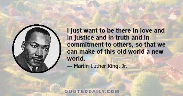 I just want to be there in love and in justice and in truth and in commitment to others, so that we can make of this old world a new world.