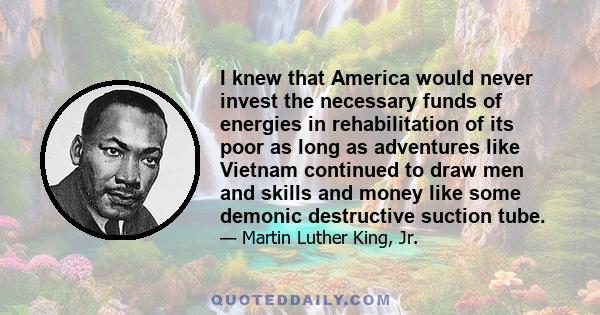 I knew that America would never invest the necessary funds of energies in rehabilitation of its poor as long as adventures like Vietnam continued to draw men and skills and money like some demonic destructive suction