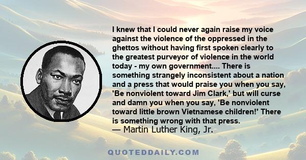 I knew that I could never again raise my voice against the violence of the oppressed in the ghettos without having first spoken clearly to the greatest purveyor of violence in the world today - my own government....