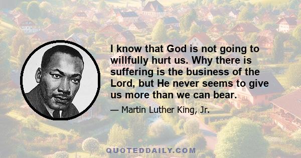 I know that God is not going to willfully hurt us. Why there is suffering is the business of the Lord, but He never seems to give us more than we can bear.