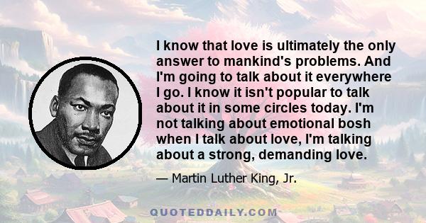 I know that love is ultimately the only answer to mankind's problems. And I'm going to talk about it everywhere I go. I know it isn't popular to talk about it in some circles today. I'm not talking about emotional bosh