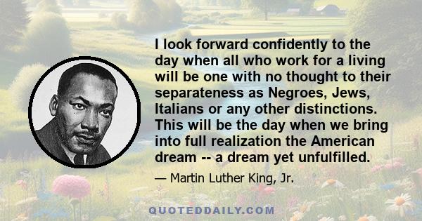 I look forward confidently to the day when all who work for a living will be one with no thought to their separateness as Negroes, Jews, Italians or any other distinctions. This will be the day when we bring into full