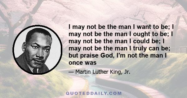 I may not be the man I want to be; I may not be the man I ought to be; I may not be the man I could be; I may not be the man I truly can be; but praise God, I'm not the man I once was