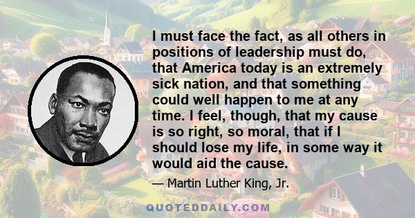 I must face the fact, as all others in positions of leadership must do, that America today is an extremely sick nation, and that something could well happen to me at any time. I feel, though, that my cause is so right,