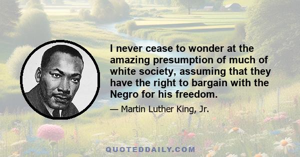 I never cease to wonder at the amazing presumption of much of white society, assuming that they have the right to bargain with the Negro for his freedom.