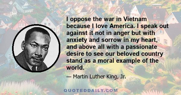 I oppose the war in Vietnam because I love America. I speak out against it not in anger but with anxiety and sorrow in my heart, and above all with a passionate desire to see our beloved country stand as a moral example 