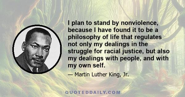 I plan to stand by nonviolence, because I have found it to be a philosophy of life that regulates not only my dealings in the struggle for racial justice, but also my dealings with people, and with my own self.