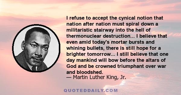 I refuse to accept the cynical notion that nation after nation must spiral down a militaristic stairway into the hell of thermonuclear destruction... I believe that even amid today's mortar bursts and whining bullets,