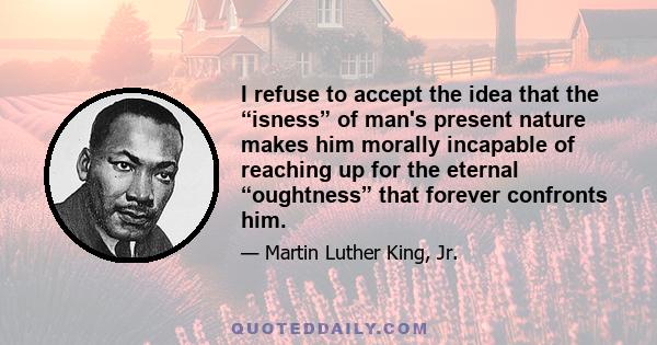 I refuse to accept the idea that the “isness” of man's present nature makes him morally incapable of reaching up for the eternal “oughtness” that forever confronts him.