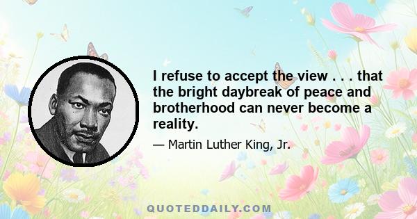 I refuse to accept the view . . . that the bright daybreak of peace and brotherhood can never become a reality.