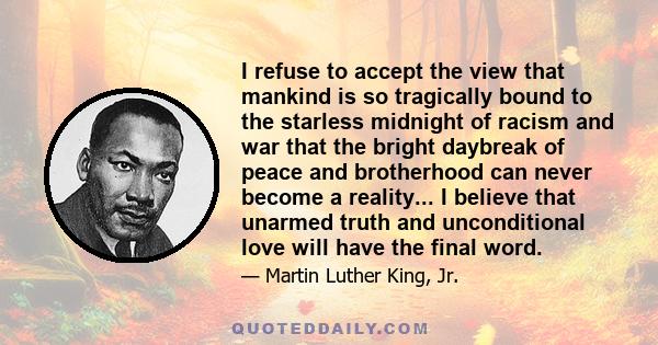 I refuse to accept the view that mankind is so tragically bound to the starless midnight of racism and war that the bright daybreak of peace and brotherhood can never become a reality... I believe that unarmed truth and 