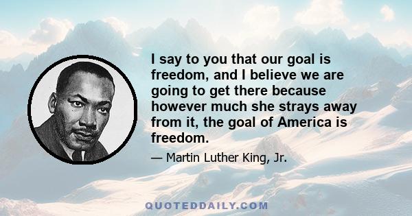 I say to you that our goal is freedom, and I believe we are going to get there because however much she strays away from it, the goal of America is freedom.