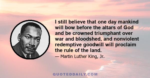 I still believe that one day mankind will bow before the altars of God and be crowned triumphant over war and bloodshed, and nonviolent redemptive goodwill will proclaim the rule of the land.