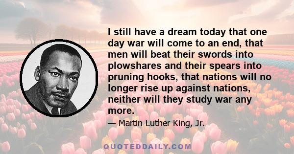 I still have a dream today that one day war will come to an end, that men will beat their swords into plowshares and their spears into pruning hooks, that nations will no longer rise up against nations, neither will