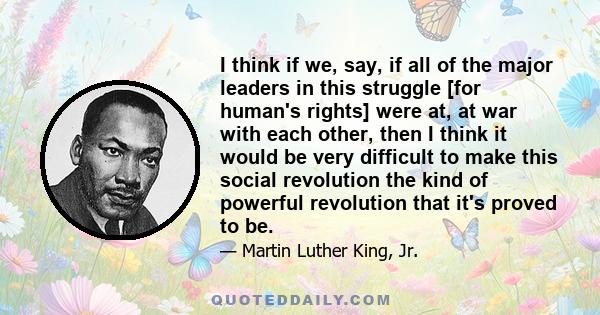 I think if we, say, if all of the major leaders in this struggle [for human's rights] were at, at war with each other, then I think it would be very difficult to make this social revolution the kind of powerful