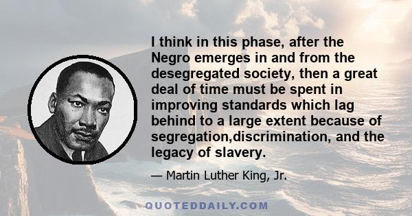 I think in this phase, after the Negro emerges in and from the desegregated society, then a great deal of time must be spent in improving standards which lag behind to a large extent because of