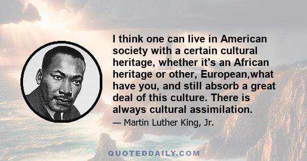 I think one can live in American society with a certain cultural heritage, whether it's an African heritage or other, European,what have you, and still absorb a great deal of this culture. There is always cultural