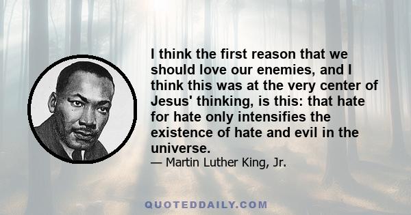 I think the first reason that we should love our enemies, and I think this was at the very center of Jesus' thinking, is this: that hate for hate only intensifies the existence of hate and evil in the universe.