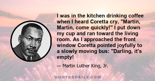 I was in the kitchen drinking coffee when I heard Coretta cry, Martin, Martin, come quickly! I put down my cup and ran toward the living room. As I approached the front window Coretta pointed joyfully to a slowly moving 