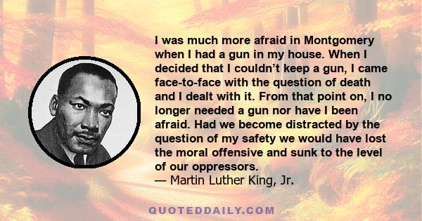 I was much more afraid in Montgomery when I had a gun in my house. When I decided that I couldn’t keep a gun, I came face-to-face with the question of death and I dealt with it. From that point on, I no longer needed a