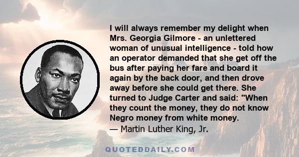 I will always remember my delight when Mrs. Georgia Gilmore - an unlettered woman of unusual intelligence - told how an operator demanded that she get off the bus after paying her fare and board it again by the back