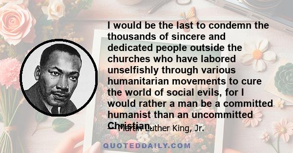 I would be the last to condemn the thousands of sincere and dedicated people outside the churches who have labored unselfishly through various humanitarian movements to cure the world of social evils, for I would rather 