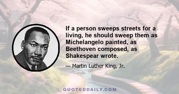 If a person sweeps streets for a living, he should sweep them as Michelangelo painted, as Beethoven composed, as Shakespear wrote.