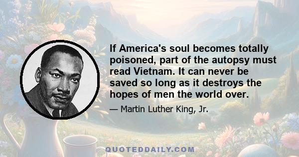 If America's soul becomes totally poisoned, part of the autopsy must read Vietnam. It can never be saved so long as it destroys the hopes of men the world over.