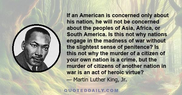 If an American is concerned only about his nation, he will not be concerned about the peoples of Asia, Africa, or South America. Is this not why nations engage in the madness of war without the slightest sense of