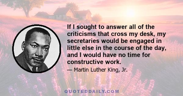 If I sought to answer all of the criticisms that cross my desk, my secretaries would be engaged in little else in the course of the day, and I would have no time for constructive work.