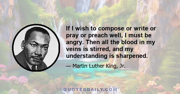 If I wish to compose or write or pray or preach well, I must be angry. Then all the blood in my veins is stirred, and my understanding is sharpened.