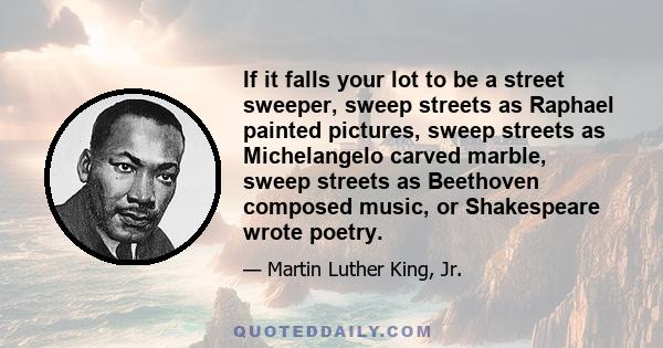 If it falls your lot to be a street sweeper, sweep streets as Raphael painted pictures, sweep streets as Michelangelo carved marble, sweep streets as Beethoven composed music, or Shakespeare wrote poetry.