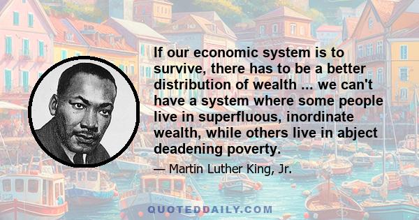 If our economic system is to survive, there has to be a better distribution of wealth ... we can't have a system where some people live in superfluous, inordinate wealth, while others live in abject deadening poverty.