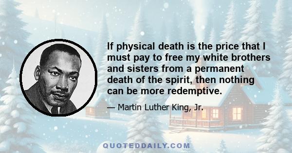 If physical death is the price that I must pay to free my white brothers and sisters from a permanent death of the spirit, then nothing can be more redemptive.