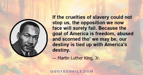 If the cruelties of slavery could not stop us, the opposition we now face will surely fail. Because the goal of America is freedom, abused and scorned tho' we may be, our destiny is tied up with America's destiny.