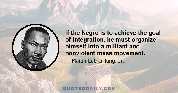 If the Negro is to achieve the goal of integration, he must organize himself into a militant and nonviolent mass movement.