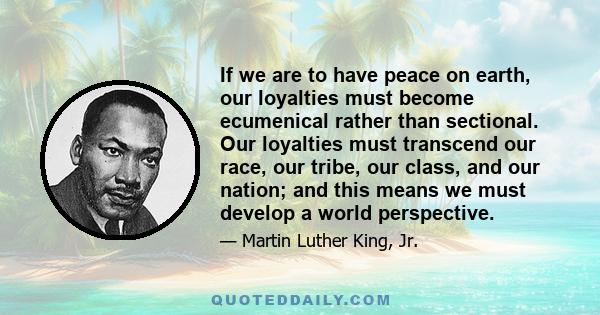 If we are to have peace on earth, our loyalties must become ecumenical rather than sectional. Our loyalties must transcend our race, our tribe, our class, and our nation; and this means we must develop a world